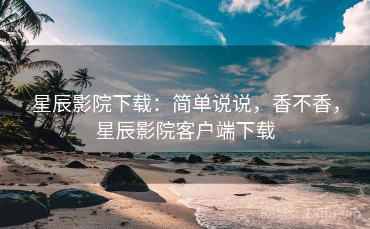 星辰影院下载：简单说说，香不香，星辰影院客户端下载