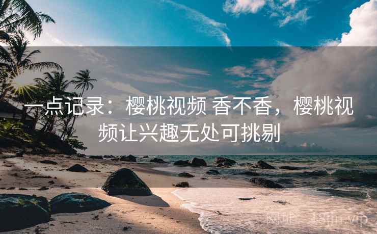 一点记录：樱桃视频 香不香，樱桃视频让兴趣无处可挑剔