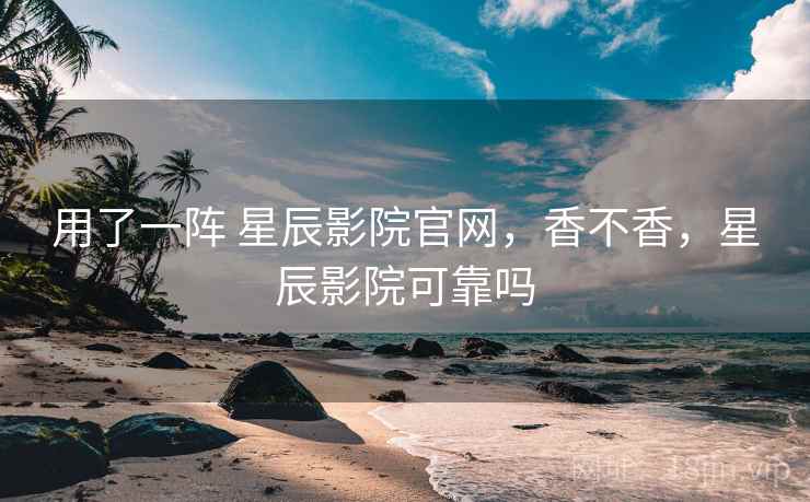 用了一阵 星辰影院官网，香不香，星辰影院可靠吗