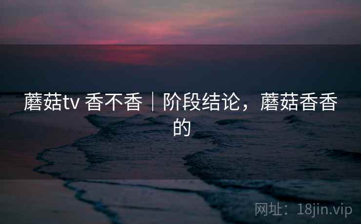 蘑菇tv 香不香｜阶段结论，蘑菇香香的