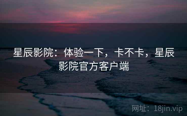 星辰影院：体验一下，卡不卡，星辰影院官方客户端