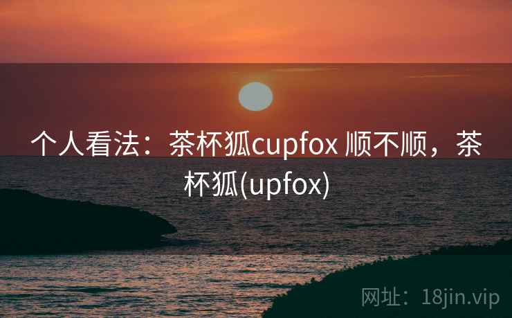个人看法：茶杯狐cupfox 顺不顺，茶杯狐(upfox)