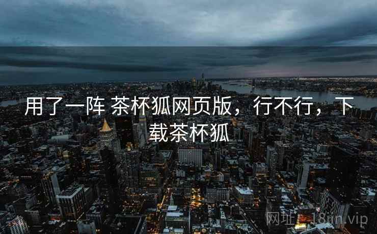 用了一阵 茶杯狐网页版，行不行，下载茶杯狐