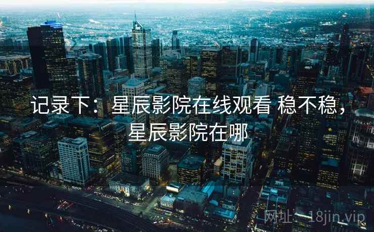 记录下：星辰影院在线观看 稳不稳，星辰影院在哪