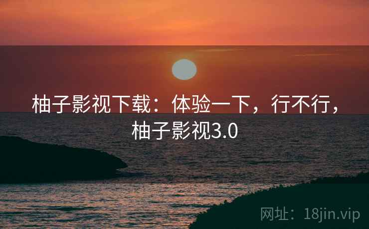 柚子影视下载：体验一下，行不行，柚子影视3.0