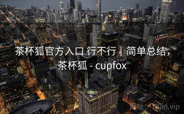 茶杯狐官方入口 行不行｜简单总结，茶杯狐 - cupfox