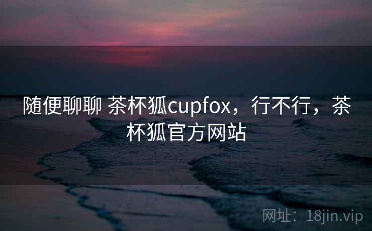 随便聊聊 茶杯狐cupfox，行不行，茶杯狐官方网站