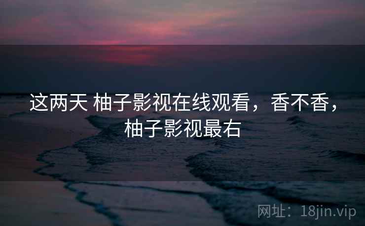 这两天 柚子影视在线观看，香不香，柚子影视最右