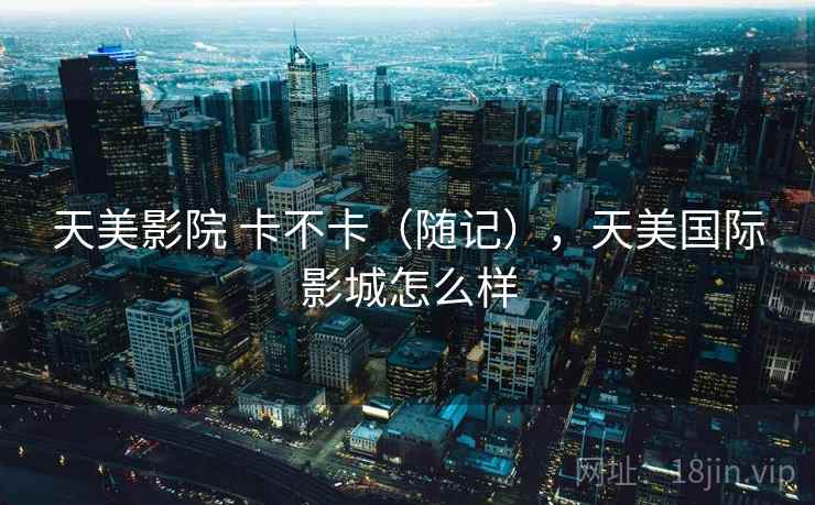 天美影院 卡不卡（随记），天美国际影城怎么样