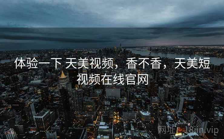 体验一下 天美视频，香不香，天美短视频在线官网