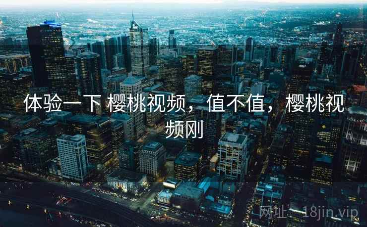 体验一下 樱桃视频，值不值，樱桃视频刚