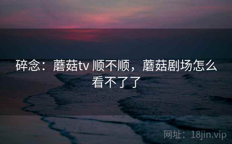 碎念：蘑菇tv 顺不顺，蘑菇剧场怎么看不了了