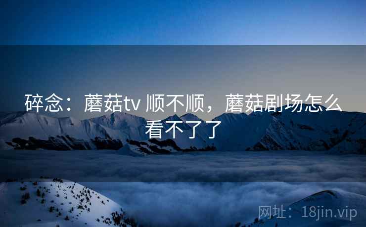 碎念：蘑菇tv 顺不顺，蘑菇剧场怎么看不了了