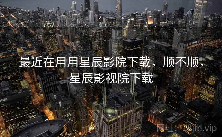 最近在用用星辰影院下载,顺不顺,星辰影视院下载 最近在用用星辰影院下载,顺不顺,星辰影视院下载