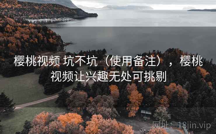 樱桃视频 坑不坑（使用备注），樱桃视频让兴趣无处可挑剔