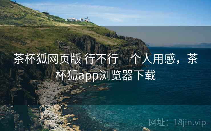 茶杯狐网页版 行不行｜个人用感，茶杯狐app浏览器下载