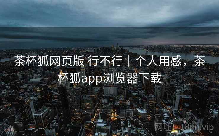 茶杯狐网页版 行不行｜个人用感，茶杯狐app浏览器下载