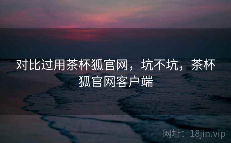 对比过用茶杯狐官网，坑不坑，茶杯狐官网客户端