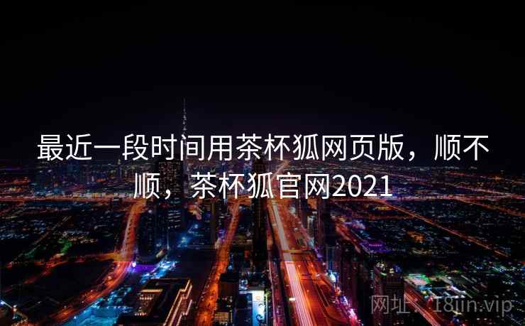 最近一段时间用茶杯狐网页版，顺不顺，茶杯狐官网2021