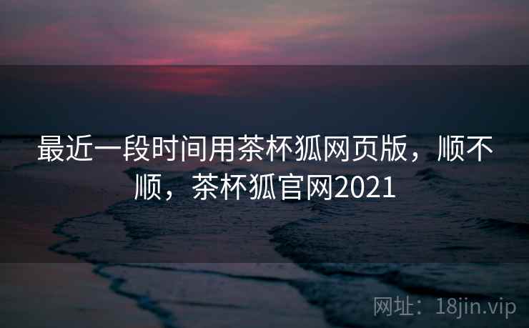 最近一段时间用茶杯狐网页版，顺不顺，茶杯狐官网2021