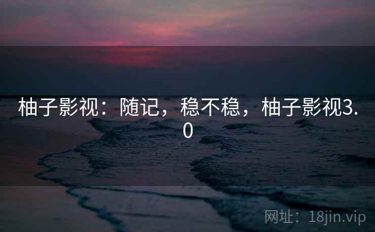 柚子影视:随记,稳不稳,柚子影视3.0 柚子影视:随记,稳不稳,柚子影视3.0