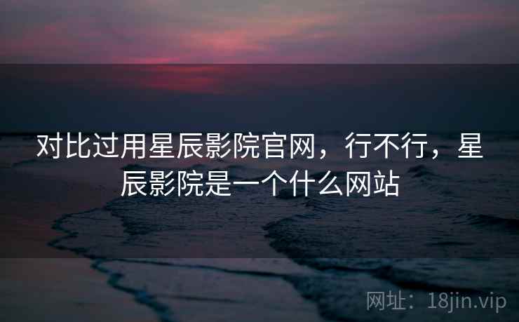 对比过用星辰影院官网,行不行,星辰影院是一个什么网站 对比过用星辰影院官网,行不行,星辰影院是一个什么网站