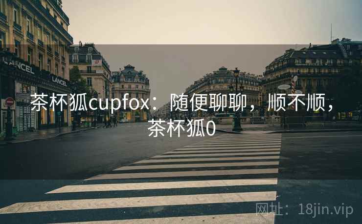 茶杯狐cupfox:随便聊聊,顺不顺,茶杯狐0 茶杯狐cupfox:随便聊聊,顺不顺,茶杯狐0
