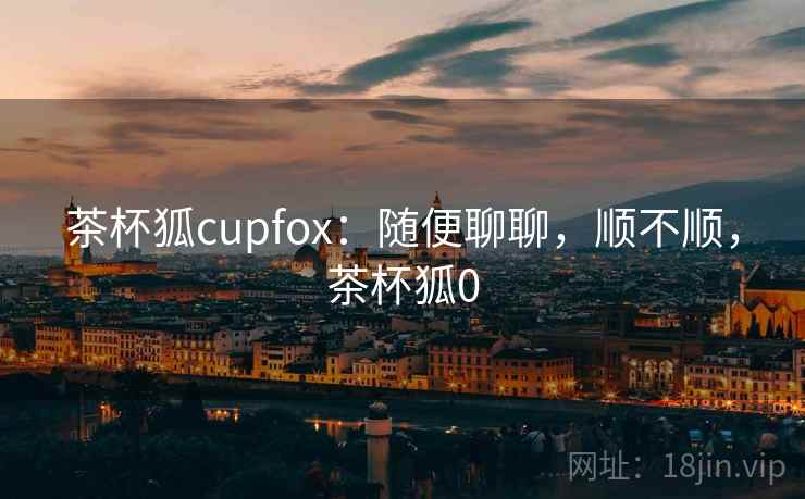 茶杯狐cupfox:随便聊聊,顺不顺,茶杯狐0 茶杯狐cupfox:随便聊聊,顺不顺,茶杯狐0