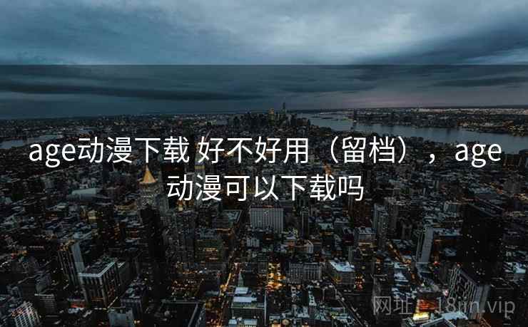 age动漫下载 好不好用(留档),age动漫可以下载吗 age动漫下载 好不好用(留档),age动漫可以下载吗