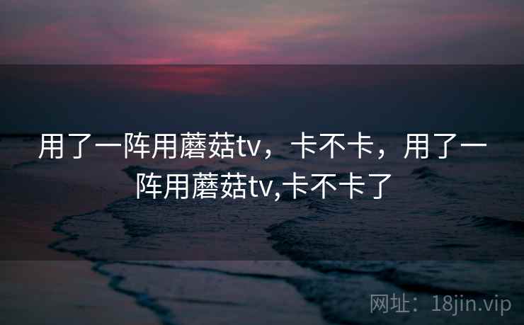 用了一阵用蘑菇tv,卡不卡,用了一阵用蘑菇tv,卡不卡了 用了一阵用蘑菇tv,卡不卡,用了一阵用蘑菇tv,卡不卡了