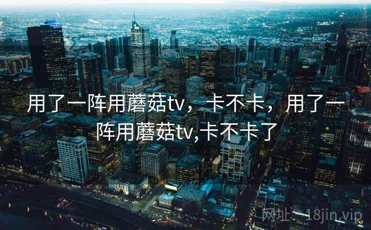 用了一阵用蘑菇tv,卡不卡,用了一阵用蘑菇tv,卡不卡了 用了一阵用蘑菇tv,卡不卡,用了一阵用蘑菇tv,卡不卡了