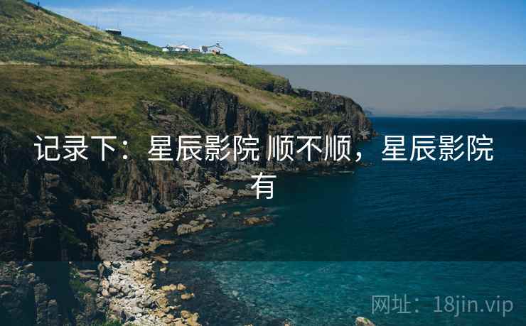 记录下:星辰影院 顺不顺,星辰影院有 记录下:星辰影院 顺不顺,星辰影院有