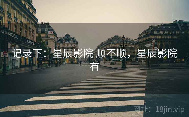 记录下:星辰影院 顺不顺,星辰影院有 记录下:星辰影院 顺不顺,星辰影院有