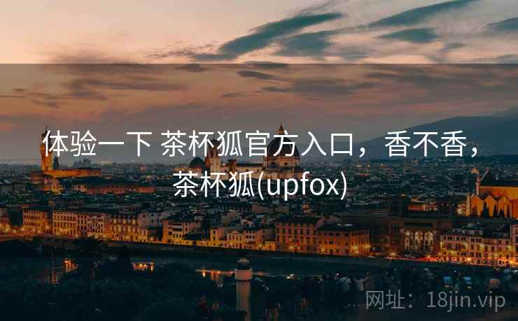体验一下 茶杯狐官方入口,香不香,茶杯狐(upfox) 体验一下 茶杯狐官方入口,香不香,茶杯狐(upfox)