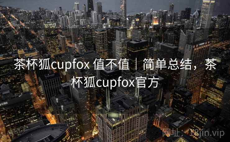茶杯狐cupfox 值不值|简单总结,茶杯狐cupfox官方 茶杯狐cupfox 值不值|简单总结,茶杯狐cupfox官方