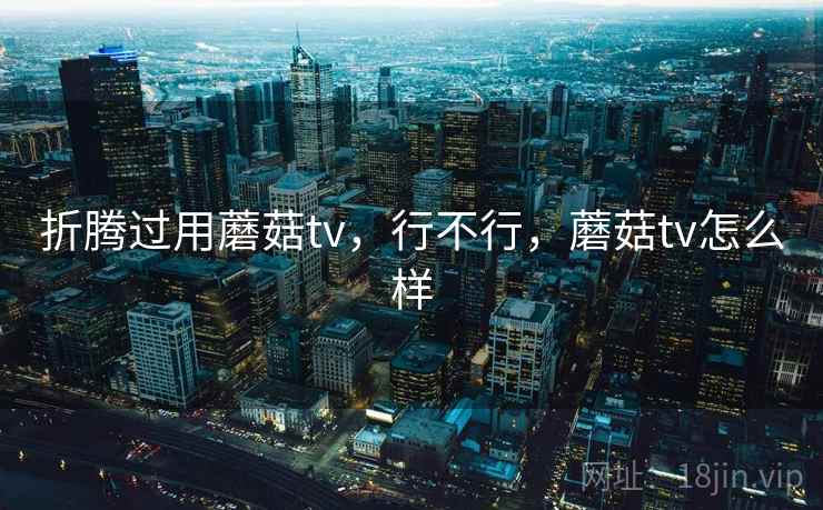 折腾过用蘑菇tv,行不行,蘑菇tv怎么样 折腾过用蘑菇tv,行不行,蘑菇tv怎么样