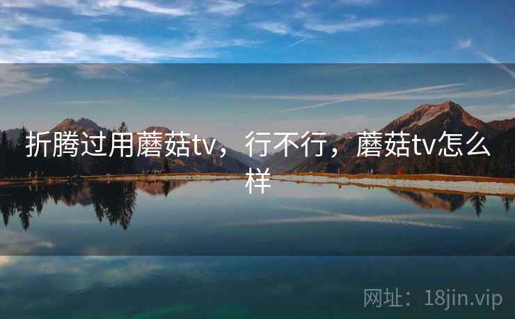 折腾过用蘑菇tv,行不行,蘑菇tv怎么样 折腾过用蘑菇tv,行不行,蘑菇tv怎么样