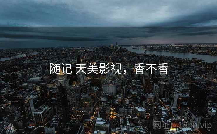 随记 天美影视,香不香 随记 天美影视,香不香
