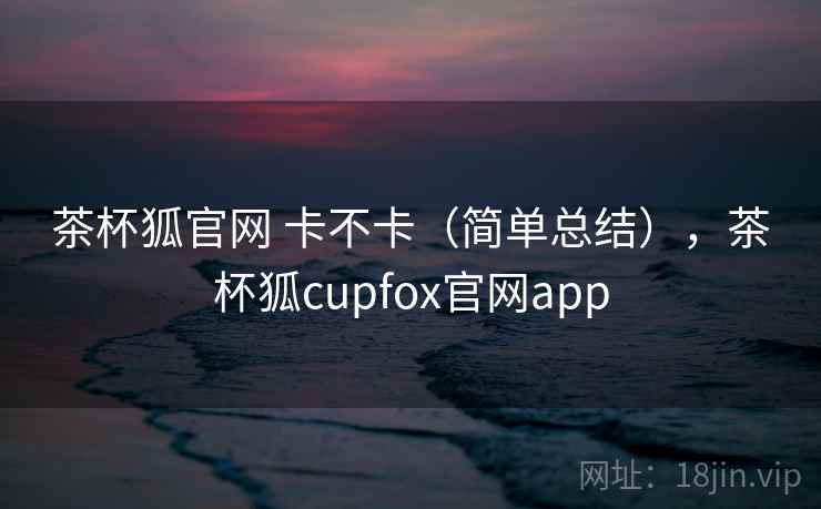 茶杯狐官网 卡不卡（简单总结），茶杯狐cupfox官网app