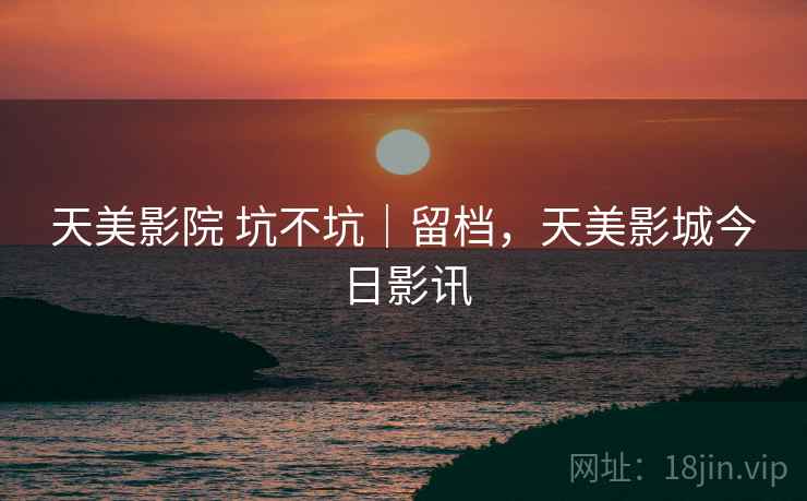 天美影院 坑不坑|留档,天美影城今日影讯 天美影院 坑不坑|留档,天美影城今日影讯