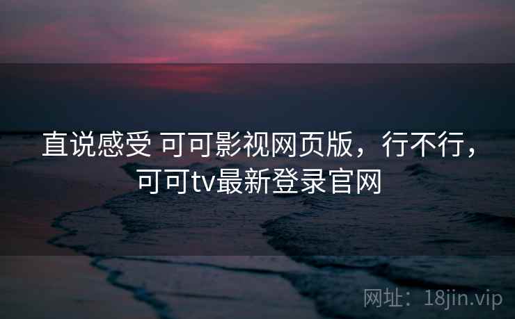直说感受 可可影视网页版，行不行，可可tv最新登录官网