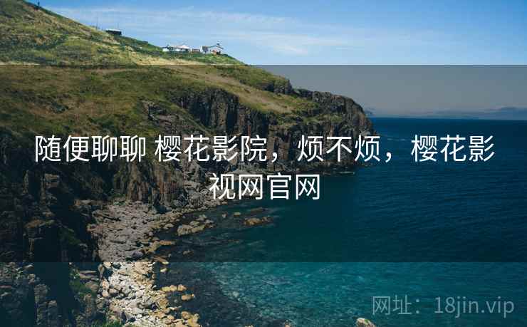 随便聊聊 樱花影院,烦不烦,樱花影视网官网 随便聊聊 樱花影院,烦不烦,樱花影视网官网