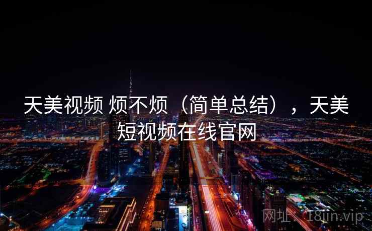 天美视频 烦不烦(简单总结),天美短视频在线官网 天美视频 烦不烦(简单总结),天美短视频在线官网