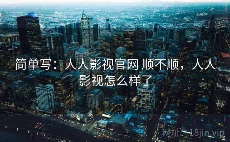 简单写:人人影视官网 顺不顺,人人影视怎么样了 简单写:人人影视官网 顺不顺,人人影视怎么样了