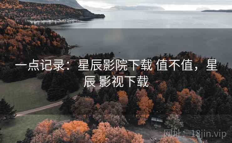 一点记录:星辰影院下载 值不值,星辰 影视下载 一点记录:星辰影院下载 值不值,星辰 影视下载