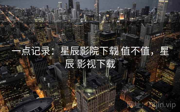一点记录:星辰影院下载 值不值,星辰 影视下载 一点记录:星辰影院下载 值不值,星辰 影视下载